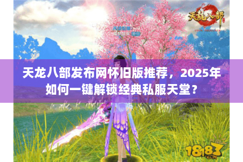 天龙八部发布网怀旧版推荐，2025年如何一键解锁经典私服天堂？