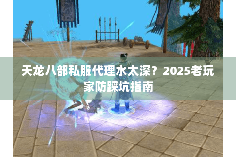 天龙八部私服代理水太深？2025老玩家防踩坑指南