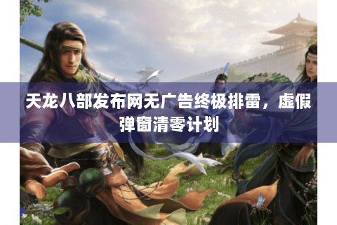天龙八部发布网无广告终极排雷，虚假弹窗清零计划