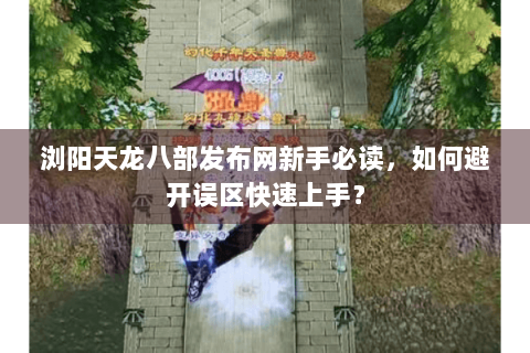 浏阳天龙八部发布网新手必读,如何避开误区快速上手? 浏阳天龙八部发布网新手必读,如何避开误区快速上手?