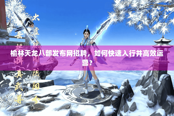 榆林天龙八部发布网招聘，如何快速入行并高效运营？