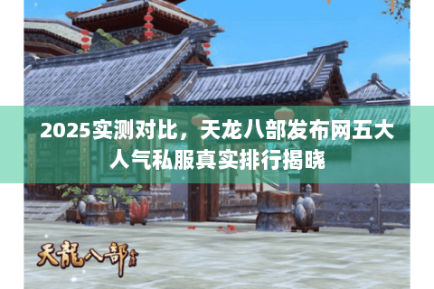 2025实测对比,天龙八部发布网五大人气私服真实排行揭晓 2025实测对比,天龙八部发布网五大人气私服真实排行揭晓