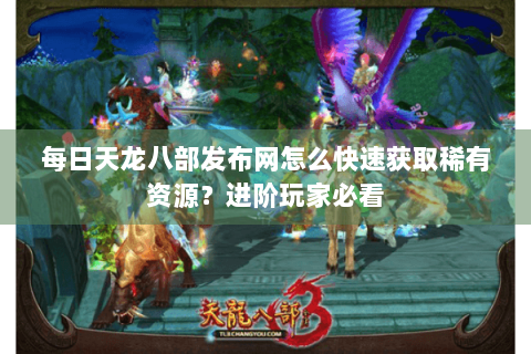 每日天龙八部发布网怎么快速获取稀有资源？进阶玩家必看