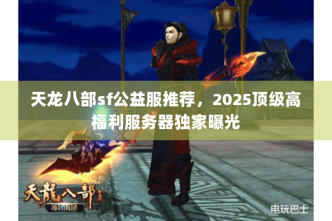天龙八部sf公益服推荐，2025顶级高福利服务器独家曝光