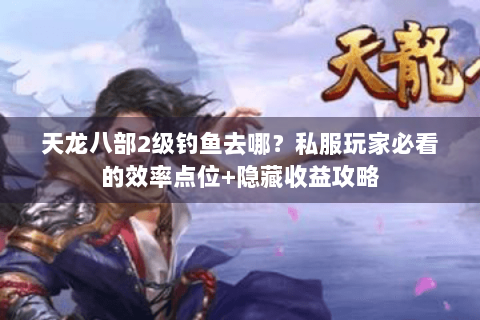 天龙八部2级钓鱼去哪?私服玩家必看的效率点位+隐藏收益攻略 天龙八部2级钓鱼去哪?私服玩家必看的效率点位+隐藏收益攻略