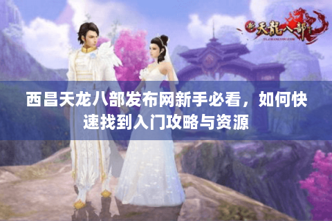 西昌天龙八部发布网新手必看，如何快速找到入门攻略与资源
