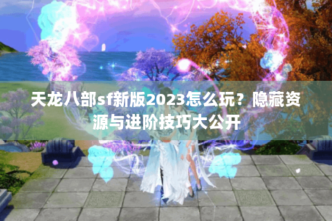 天龙八部sf新版2023怎么玩？隐藏资源与进阶技巧大公开