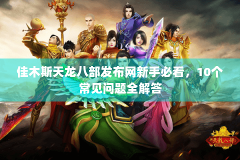 佳木斯天龙八部发布网新手必看,10个常见问题全解答 佳木斯天龙八部发布网新手必看,10个常见问题全解答