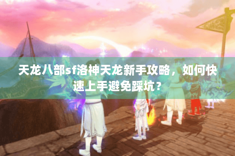 天龙八部sf洛神天龙新手攻略,如何快速上手避免踩坑? 天龙八部sf洛神天龙新手攻略,如何快速上手避免踩坑?