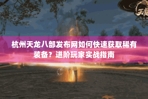 杭州天龙八部发布网如何快速获取稀有装备？进阶玩家实战指南