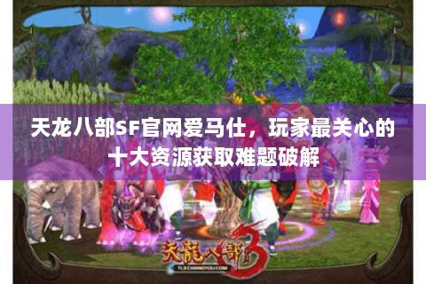 天龙八部SF官网爱马仕，玩家最关心的十大资源获取难题破解