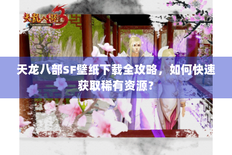 天龙八部SF壁纸下载全攻略，如何快速获取稀有资源？