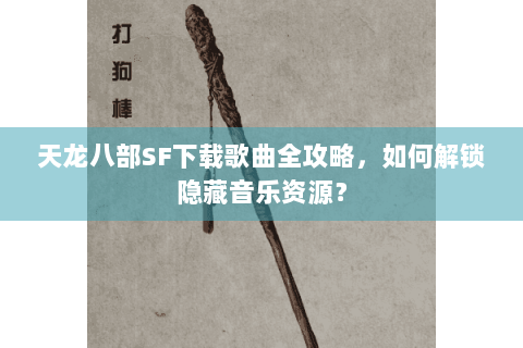 天龙八部SF下载歌曲全攻略，如何解锁隐藏音乐资源？
