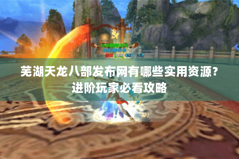 芜湖天龙八部发布网有哪些实用资源？进阶玩家必看攻略