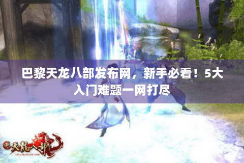 巴黎天龙八部发布网，新手必看！5大入门难题一网打尽