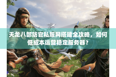 天龙八部防官私服网搭建全攻略，如何低成本运营稳定服务器？