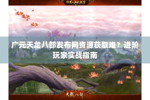广元天龙八部发布网资源获取难？进阶玩家实战指南