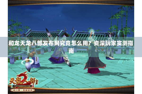 和龙天龙八部发布网究竟怎么用？资深玩家实测指南