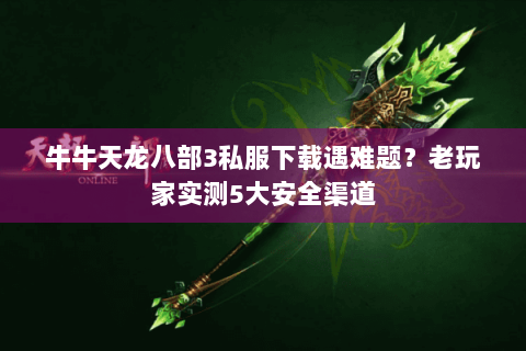 牛牛天龙八部3私服下载遇难题？老玩家实测5大安全渠道
