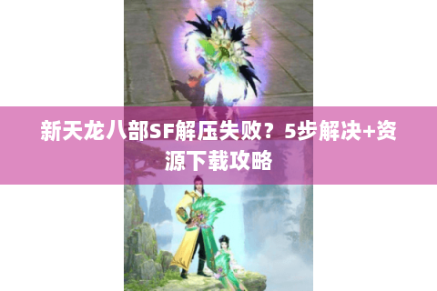 新天龙八部SF解压失败？5步解决+资源下载攻略