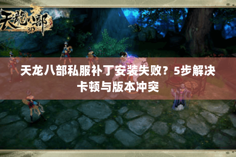 天龙八部私服补丁安装失败?5步解决卡顿与版本冲突 天龙八部私服补丁安装失败?5步解决卡顿与版本冲突