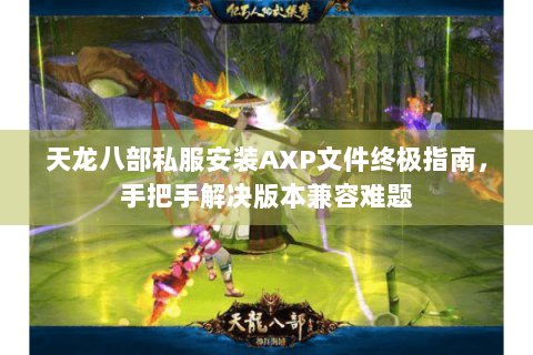 天龙八部私服安装AXP文件终极指南，手把手解决版本兼容难题