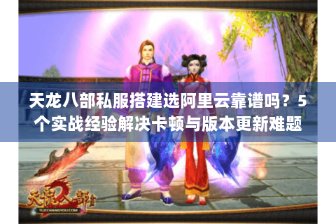 天龙八部私服搭建选阿里云靠谱吗？5个实战经验解决卡顿与版本更新难题