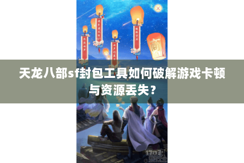 天龙八部sf封包工具如何破解游戏卡顿与资源丢失？