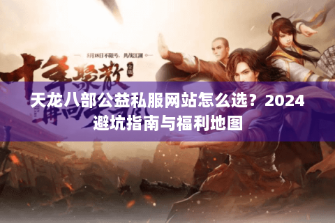 天龙八部公益私服网站怎么选?2024避坑指南与福利地图 天龙八部公益私服网站怎么选?2024避坑指南与福利地图
