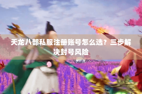 天龙八部私服注册账号怎么选?三步解决封号风险 天龙八部私服注册账号怎么选?三步解决封号风险
