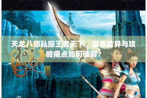 天龙八部私服王者天下,版本差异与攻略痛点如何破解? 天龙八部私服王者天下,版本差异与攻略痛点如何破解?