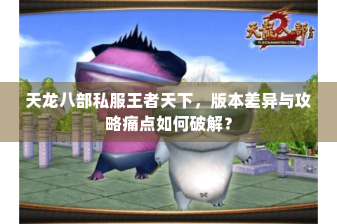 天龙八部私服王者天下,版本差异与攻略痛点如何破解? 天龙八部私服王者天下,版本差异与攻略痛点如何破解?
